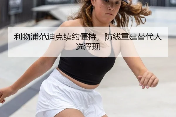 利物浦范迪克续约僵持，防线重建替代人选浮现