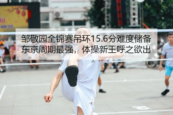 邹敬园全锦赛吊环15.6分难度储备东京周期最强，体操新王呼之欲出