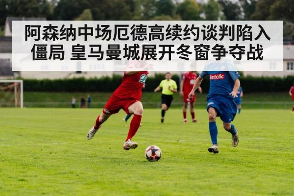 阿森纳中场厄德高续约谈判陷入僵局 皇马曼城展开冬窗争夺战